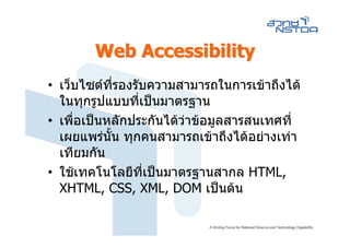Web Accessibility
• เว็บไซตที่รองรับความสามารถในการเขาถึงได
  ในทุกรูปแบบที่เปนมาตรฐาน
• เพื่อเปนหลักประกันไดวาขอมูลสารสนเทศที่
  เผยแพรนั้น ทุกคนสามารถเขาถึงไดอยางเทา
  เทียมกัน
• ใชเทคโนโลยีที่เปนมาตรฐานสากล HTML,
  XHTML, CSS, XML, DOM เปนตน
 