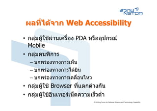ผลที่ไดจาก Web Accessibility
• กลุมผูใชผานเครื่อง PDA หรืออุปกรณ
  Mobile
• กลุมคนพิการ
   – บกพรองทางการเห็น
   – บกพรองทางการไดยิน
   – บกพรองทางการเคลื่อนไหว
• กลุมผูใช Browser ที่แตกตางกัน
• กลุมผูใชอินเทอรเน็ตความเร็วต่ํา
 