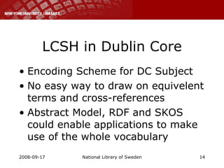 LCSH in Dublin Core Encoding Scheme for DC Subject No easy way to draw on equivelent terms and cross-references Abstract Model, RDF and SKOS could enable applications to make use of the whole vocabulary 