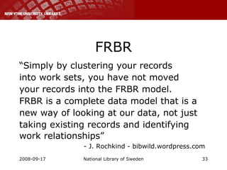 FRBR “ Simply by clustering your records into work sets, you have not moved your records into the FRBR model. FRBR is a complete data model that is a new way of looking at our data, not just taking existing records and identifying work relationships”    - J. Rochkind - bibwild.wordpress.com 