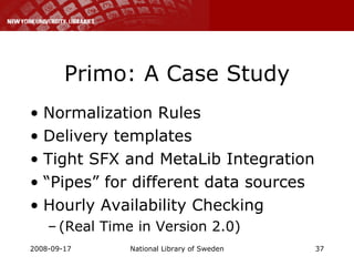 Primo: A Case Study Normalization Rules Delivery templates Tight SFX and MetaLib Integration “ Pipes” for different data sources Hourly Availability Checking (Real Time in Version 2.0) 