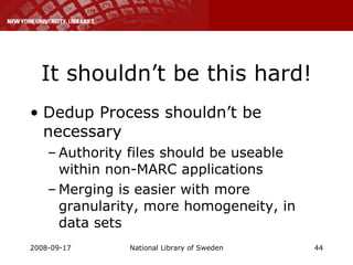 It shouldn’t be this hard! Dedup Process shouldn’t be necessary Authority files should be useable within non-MARC applications Merging is easier with more granularity, more homogeneity, in data sets 