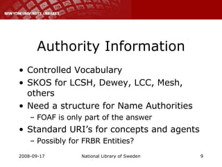 Authority Information Controlled Vocabulary SKOS for LCSH, Dewey, LCC, Mesh, others Need a structure for Name Authorities  FOAF is only part of the answer Standard URI’s for concepts and agents Possibly for FRBR Entities? 