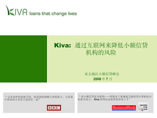 Kiva:  通过互联网来降低小额信贷机构的风险 “ 以革命性的创新手段，将美国的捐赠人和借款人，与发展中国家的小企业主连结在一起” “ 使小额信贷更为便利……即便对于柬埔寨当地使用计算机较少的雇员而言， Kiva 的网站也依然很容易上手” 亚太地区小额信贷峰会   2008 年 7 月 