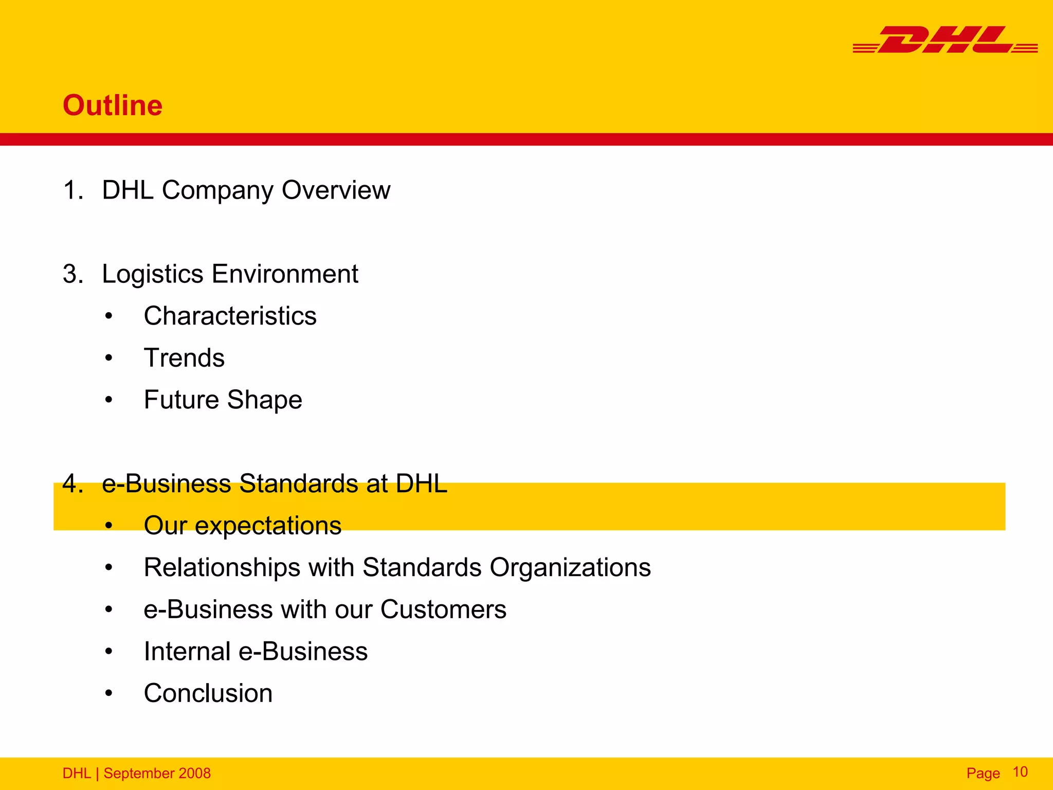 Outline

1. DHL Company Overview


3. Logistics Environment
     •    Characteristics
     •    Trends
     •    Future Shape


4. e-Business Standards at DHL
     •    Our expectations
     •    Relationships with Standards Organizations
     •    e-Business with our Customers
     •    Internal e-Business
     •    Conclusion

DHL | September 2008                                   Page 10
 
