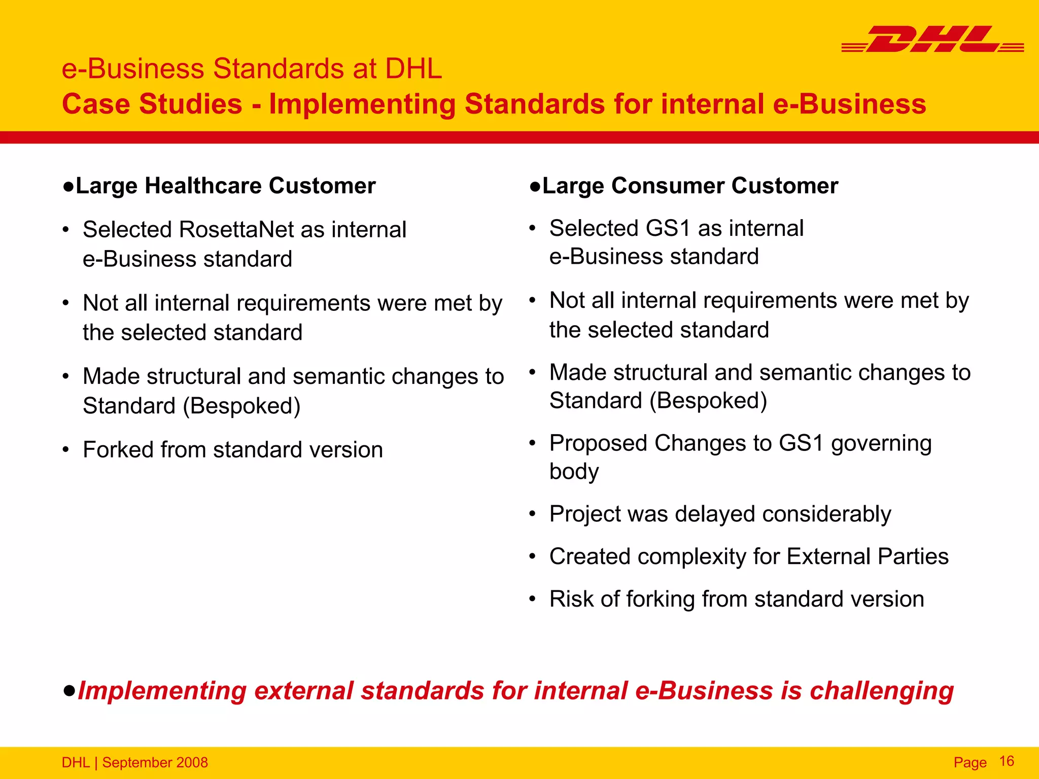 e-Business Standards at DHL
Case Studies - Implementing Standards for internal e-Business

●Large Healthcare Customer                    ●Large Consumer Customer
• Selected RosettaNet as internal             • Selected GS1 as internal
  e-Business standard                           e-Business standard

• Not all internal requirements were met by   • Not all internal requirements were met by
  the selected standard                         the selected standard

• Made structural and semantic changes to     • Made structural and semantic changes to
  Standard (Bespoked)                           Standard (Bespoked)

• Forked from standard version                • Proposed Changes to GS1 governing
                                                body
                                              • Project was delayed considerably
                                              • Created complexity for External Parties
                                              • Risk of forking from standard version


●Implementing external standards for internal e-Business is challenging

DHL | September 2008                                                                      Page 16
 