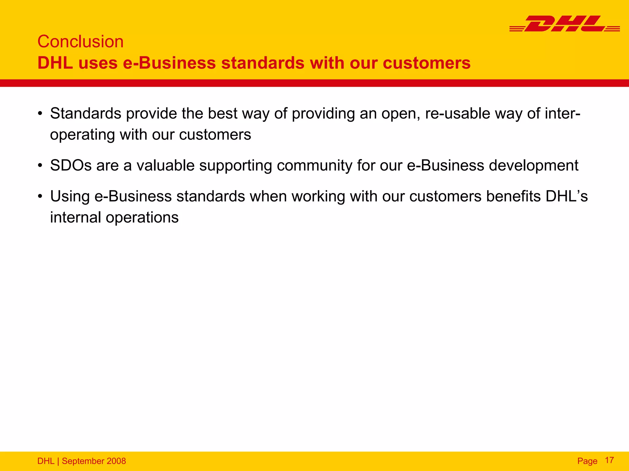 Conclusion
DHL uses e-Business standards with our customers

• Standards provide the best way of providing an open, re-usable way of inter-
  operating with our customers
• SDOs are a valuable supporting community for our e-Business development
• Using e-Business standards when working with our customers benefits DHL’s
  internal operations




DHL | September 2008                                                         Page 17
 