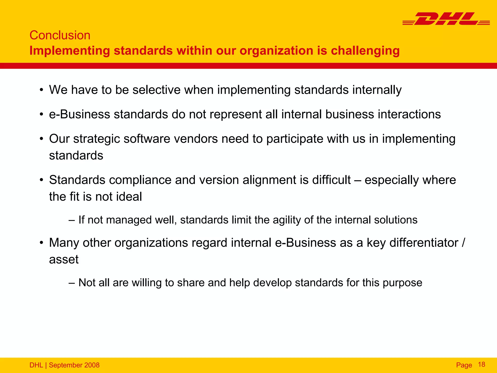 Conclusion
Implementing standards within our organization is challenging


  • We have to be selective when implementing standards internally
  • e-Business standards do not represent all internal business interactions
  • Our strategic software vendors need to participate with us in implementing
    standards
  • Standards compliance and version alignment is difficult – especially where
    the fit is not ideal
           – If not managed well, standards limit the agility of the internal solutions

  • Many other organizations regard internal e-Business as a key differentiator /
    asset
           – Not all are willing to share and help develop standards for this purpose




DHL | September 2008                                                                      Page 18
 