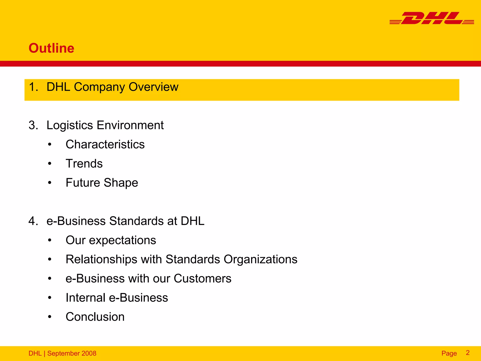 Outline

1. DHL Company Overview


3. Logistics Environment
     •    Characteristics
     •    Trends
     •    Future Shape


4. e-Business Standards at DHL
     •    Our expectations
     •    Relationships with Standards Organizations
     •    e-Business with our Customers
     •    Internal e-Business
     •    Conclusion

DHL | September 2008                                   Page   2
 