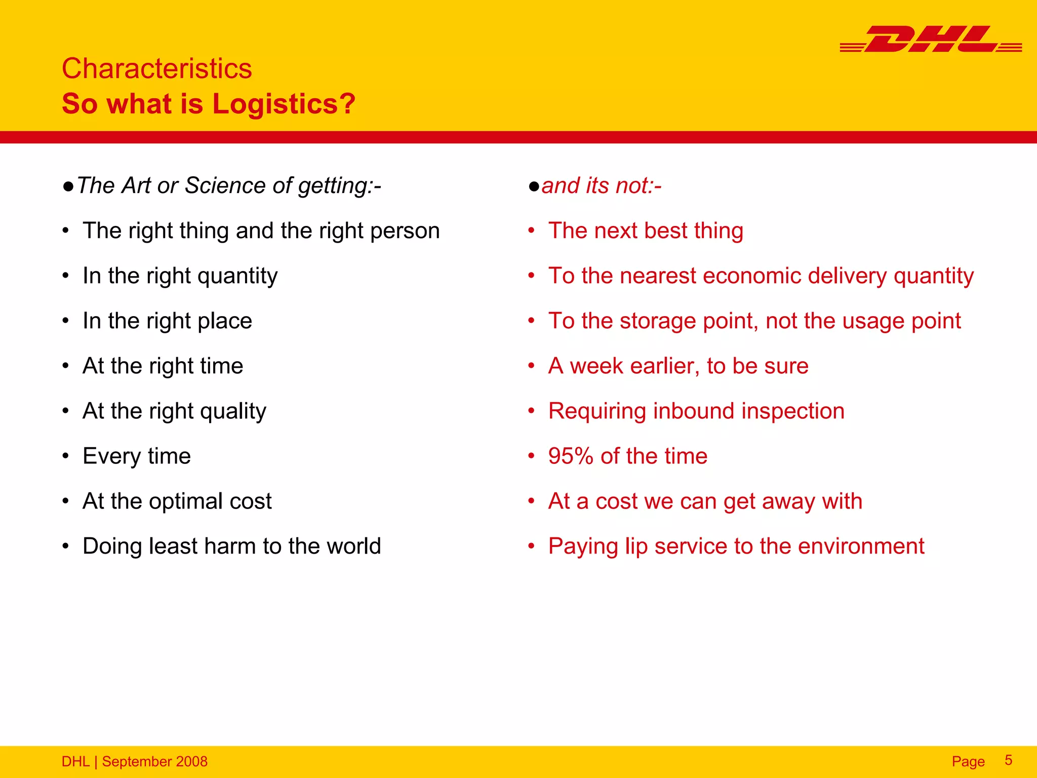 Characteristics
So what is Logistics?

●The Art or Science of getting:-         ●and its not:-
• The right thing and the right person   • The next best thing
• In the right quantity                  • To the nearest economic delivery quantity
• In the right place                     • To the storage point, not the usage point
• At the right time                      • A week earlier, to be sure
• At the right quality                   • Requiring inbound inspection
• Every time                             • 95% of the time
• At the optimal cost                    • At a cost we can get away with
• Doing least harm to the world          • Paying lip service to the environment




DHL | September 2008                                                               Page   5
 