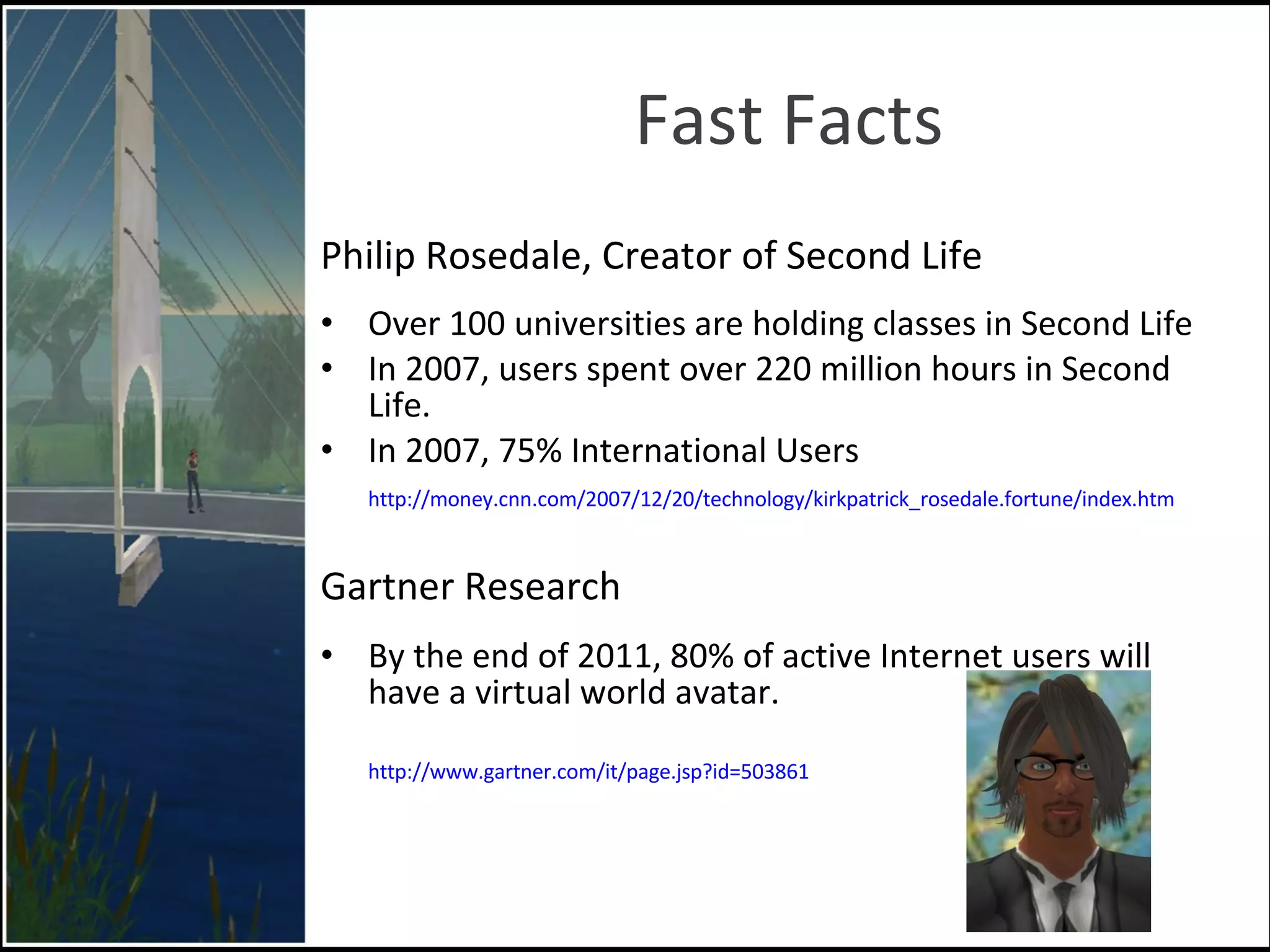 Fast Facts Philip Rosedale, Creator of Second Life Over 100 universities are holding classes in Second Life  In 2007, users spent over 220 million hours in Second Life. In 2007, 75% International Users .   http://money.cnn.com/2007/12/20/technology/kirkpatrick_rosedale.fortune/index.htm Gartner Research By the end of 2011, 80% of active Internet users will have a virtual world avatar. http://www.gartner.com/it/page.jsp?id=503861 