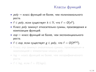 Êëàññû ôóíêöèé


• poly    êëàññ ôóíêöèé íå áîëåå, ÷åì ïîëèíîìèàëüíîãî
    ðîñòà.

• f ∈ poly ,   åñëè ñóùåñòâóåò       k ∈ N,   ÷òî   f = O(nk ).
•   Êëàññ    poly   çàìêíóò îòíîñèòåëüíî ñóììû, ïðîèçâåäåíèÿ è
    êîìïîçèöèè ôóíêöèé.

• exp     êëàññ ôóíêöèé íå áîëåå, ÷åì ýêñïîíåíöèàëüíîãî
    ðîñòà.

• f ∈ exp ,    åñëè ñóùåñòâóåò   g ∈ poly ,    ÷òî   f = O(2g (n) ).
•   Êëàññ    exp    çàìêíóò îíîñèòåëüíî ñóììû, ïðîèçâåäåíèÿ è
    êîìïîçèöèåé ñ ýëåìåíòàìè êëàññà            poly .
• log    êëàññ ôóíêöèé íå áîëåå, ÷åì ëîãàðèôìè÷åñêîãî
    ðîñòà.

• f ∈ log ,   åñëè    f = O(logn).

                                                                       6 / 38
 