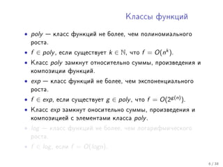 Êëàññû ôóíêöèé


• poly    êëàññ ôóíêöèé íå áîëåå, ÷åì ïîëèíîìèàëüíîãî
    ðîñòà.

• f ∈ poly ,   åñëè ñóùåñòâóåò       k ∈ N,   ÷òî   f = O(nk ).
•   Êëàññ    poly   çàìêíóò îòíîñèòåëüíî ñóììû, ïðîèçâåäåíèÿ è
    êîìïîçèöèè ôóíêöèé.

• exp     êëàññ ôóíêöèé íå áîëåå, ÷åì ýêñïîíåíöèàëüíîãî
    ðîñòà.

• f ∈ exp ,    åñëè ñóùåñòâóåò   g ∈ poly ,    ÷òî   f = O(2g (n) ).
•   Êëàññ    exp    çàìêíóò îíîñèòåëüíî ñóììû, ïðîèçâåäåíèÿ è
    êîìïîçèöèåé ñ ýëåìåíòàìè êëàññà            poly .
• log    êëàññ ôóíêöèé íå áîëåå, ÷åì ëîãàðèôìè÷åñêîãî
    ðîñòà.

• f ∈ log ,   åñëè    f = O(logn).

                                                                       6 / 38
 