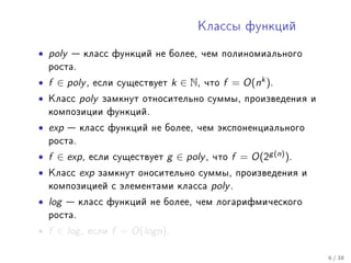 Êëàññû ôóíêöèé


• poly    êëàññ ôóíêöèé íå áîëåå, ÷åì ïîëèíîìèàëüíîãî
    ðîñòà.

• f ∈ poly ,   åñëè ñóùåñòâóåò       k ∈ N,   ÷òî   f = O(nk ).
•   Êëàññ    poly   çàìêíóò îòíîñèòåëüíî ñóììû, ïðîèçâåäåíèÿ è
    êîìïîçèöèè ôóíêöèé.

• exp     êëàññ ôóíêöèé íå áîëåå, ÷åì ýêñïîíåíöèàëüíîãî
    ðîñòà.

• f ∈ exp ,    åñëè ñóùåñòâóåò   g ∈ poly ,    ÷òî   f = O(2g (n) ).
•   Êëàññ    exp    çàìêíóò îíîñèòåëüíî ñóììû, ïðîèçâåäåíèÿ è
    êîìïîçèöèåé ñ ýëåìåíòàìè êëàññà            poly .
• log    êëàññ ôóíêöèé íå áîëåå, ÷åì ëîãàðèôìè÷åñêîãî
    ðîñòà.

• f ∈ log ,   åñëè    f = O(logn).

                                                                       6 / 38
 