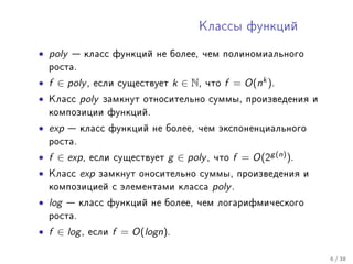 Êëàññû ôóíêöèé


• poly    êëàññ ôóíêöèé íå áîëåå, ÷åì ïîëèíîìèàëüíîãî
    ðîñòà.

• f ∈ poly ,   åñëè ñóùåñòâóåò       k ∈ N,   ÷òî   f = O(nk ).
•   Êëàññ    poly   çàìêíóò îòíîñèòåëüíî ñóììû, ïðîèçâåäåíèÿ è
    êîìïîçèöèè ôóíêöèé.

• exp     êëàññ ôóíêöèé íå áîëåå, ÷åì ýêñïîíåíöèàëüíîãî
    ðîñòà.

• f ∈ exp ,    åñëè ñóùåñòâóåò   g ∈ poly ,    ÷òî   f = O(2g (n) ).
•   Êëàññ    exp    çàìêíóò îíîñèòåëüíî ñóììû, ïðîèçâåäåíèÿ è
    êîìïîçèöèåé ñ ýëåìåíòàìè êëàññà            poly .
• log    êëàññ ôóíêöèé íå áîëåå, ÷åì ëîãàðèôìè÷åñêîãî
    ðîñòà.

• f ∈ log ,   åñëè    f = O(logn).

                                                                       6 / 38
 