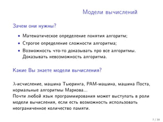 Ìîäåëè âû÷èñëåíèé


Çà÷åì îíè íóæíû?


  •   Ìàòåìàòè÷åñêîå îïðåäåëåíèå ïîíÿòèÿ àëãîðèòì;

  •   Ñòðîãîå îïðåäåëåíèå ñëîæíîñòè àëãîðèòìà;

  •   Âîçìîæíîñòü ÷òî-òî äîêàçûâàòü ïðî âñå àëãîðèòìû.
      Äîêàçûâàòü íåâîçìîæíîñòü àëãîðèòìà.



Êàêèå Âû çíàåòå ìîäåëè âû÷èñëåíèÿ?



λ-èñ÷èñëåíèå,   ìàøèíà Òüþðèíãà, ÐÀÌ-ìàøèíà, ìàøèíà Ïîñòà,
íîðìàëüíûå àëãîðèòìû Ìàðêîâà...
Ïî÷òè ëþáîé ÿçûê ïðîãðàììèðîâàíèÿ ìîæåò âûñòóïàòü â ðîëè
ìîäåëè âû÷èñëåíèÿ, åñëè åñòü âîçìîæíîñòü èñïîëüçîâàòü
íåîãðàíè÷åííîå êîëè÷åñòâî ïàìÿòè.


                                                             7 / 38
 