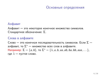 Îñíîâíûå îïðåäåëåíèÿ




Àëôàâèò

Àëôàâèò  ýòî íåêîòîðîå êîíå÷íîå ìíîæåñòâî ñèìâîëîâ.
Ñòàíäàðòíîå îáîçíà÷åíèå:        Σ.

Ñëîâà â àëôàâèòå

Ñëîâî  ýòî êîíå÷íàÿ ïîñëåäîâàòåëüíîñòü ñèìâîëîâ. Åñëè                 Σ
àëôàâèò, òî     Σ∗  ìíîæåñòâî âñåõ ñëîâ â àëôàâèòå.
Íàïðèìåð:      Σ = {a, b}, òî Σ∗ = {λ, a, b, aa, ab, ba, bb, aaa, . . . },
ãäå   λ    ïóñòîå ñëîâî.




                                                                             8 / 38
 