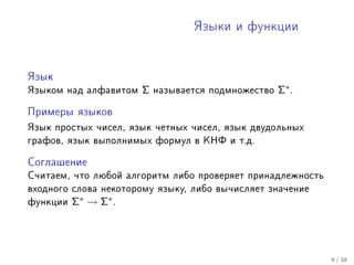 ßçûêè è ôóíêöèè




ßçûê

ßçûêîì íàä àëôàâèòîì   Σ   íàçûâàåòñÿ ïîäìíîæåñòâî   Σ∗ .

Ïðèìåðû ÿçûêîâ

ßçûê ïðîñòûõ ÷èñåë, ÿçûê ÷åòíûõ ÷èñåë, ÿçûê äâóäîëüíûõ
ãðàôîâ, ÿçûê âûïîëíèìûõ ôîðìóë â ÊÍÔ è ò.ä.


Ñîãëàøåíèå

Ñ÷èòàåì, ÷òî ëþáîé àëãîðèòì ëèáî ïðîâåðÿåò ïðèíàäëåæíîñòü
âõîäíîãî ñëîâà íåêîòîðîìó ÿçûêó, ëèáî âû÷èñëÿåò çíà÷åíèå
ôóíêöèè   Σ∗ → Σ∗ .




                                                            9 / 38
 