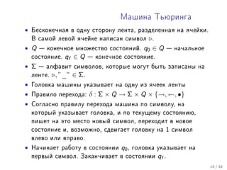 Ìàøèíà Òüþðèíãà

•   Áåñêîíå÷íàÿ â îäíó ñòîðîíó ëåíòà, ðàçäåëåííàÿ íà ÿ÷åéêè.
    Â ñàìîé ëåâîé ÿ÷åéêå íàïèñàí ñèìâîë          .

• Q    êîíå÷íîå ìíîæåñòâî ñîñòîÿíèé.         q0 ∈ Q         íà÷àëüíîå
    ñîñòîÿíèå.   qf ∈ Q    êîíå÷íîå ñîñòîÿíèå.

• Σ    àëôàâèò ñèìâîëîâ, êîòîðûå ìîãóò áûòü çàïèñàíû íà
    ëåíòå.   , ”_” ∈ Σ.
•   Ãîëîâêà ìàøèíû óêàçûâàåò íà îäíó èç ÿ÷ååê ëåíòû

•   Ïðàâèëî ïåðåõîäà:     δ : Σ × Q → Σ × Q × {→, ←, •}
•   Ñîãëàñíî ïðàâèëó ïåðåõîäà ìàøèíà ïî ñèìâîëó, íà
    êîòîðûé óêàçûâàåò ãîëîâêà, è ïî òåêóùåìó ñîñòîÿíèþ,
    ïèøåò íà ýòî ìåñòî íîâûé ñèìâîë, ïåðåõîäèò â íîâîå
    ñîñòîÿíèå è, âîçìîæíî, ñäâèãàåò ãîëîâêó íà 1 ñèìâîë
    âëåâî èëè âïðàâî.

•   Íà÷èíàåò ðàáîòó â ñîñòîÿíèè     q0 ,   ãîëîâêà óêàçûâàåò íà
    ïåðâûé ñèìâîë. Çàêàí÷èâàåò â ñîñòîÿíèè           qf .
                                                                          10 / 38
 