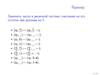 Ïðèìåð



Çàìåíèòü ÷èñëî â äâîè÷íîé ñèñòåìå ñ÷èñëåíèÿ íà åãî

îñòàòîê ïðè äåëåíèè íà 2.




  • (q0 , 0 ) → (q0 , 0 , →);
          1           1
  • (q0 , _) → (q1 , _, ←);
  • (q1 , 0) → (q2 , _, ←);
  • (q1 , 1) → (q3 , _, ←);
  • ( q2 , 0 ) → ( q2 , _, ←);
      q3 1         q3
  • ( q2 , ) → ( q2 , , →);
      q3         q3
  • (q2 , _) → (qf , 0, •);
  • (q3 , _) → (qf , 1, •).


                                                     11 / 38
 