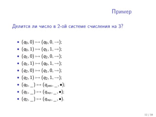 Ïðèìåð



Äåëèòñÿ ëè ÷èñëî â 2-îé ñèñòåìå ñ÷èñëåíèÿ íà 3?




  • (q0 , 0) → (q0 , 0, →);
  • (q0 , 1) → (q1 , 1, →);
  • (q1 , 0) → (q2 , 0, →);
  • (q1 , 1) → (q0 , 1, →);
  • (q2 , 0) → (q1 , 0, →);
  • (q2 , 1) → (q2 , 1, →);
  • (q0 , _) → (qyes , _, •);
  • (q1 , _) → (qno , _, •);
  • (q2 , _) → (qno , _, •).


                                                   12 / 38
 
