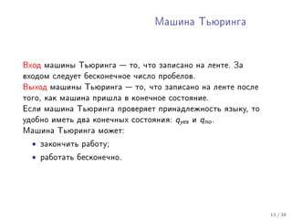 Ìàøèíà Òüþðèíãà




Âõîä ìàøèíû Òüþðèíãà  òî, ÷òî çàïèñàíî íà ëåíòå. Çà
âõîäîì ñëåäóåò áåñêîíå÷íîå ÷èñëî ïðîáåëîâ.
Âûõîä ìàøèíû Òüþðèíãà  òî, ÷òî çàïèñàíî íà ëåíòå ïîñëå
òîãî, êàê ìàøèíà ïðèøëà â êîíå÷íîå ñîñòîÿíèå.
Åñëè ìàøèíà Òüþðèíãà ïðîâåðÿåò ïðèíàäëåæíîñòü ÿçûêó, òî
óäîáíî èìåòü äâà êîíå÷íûõ ñîñòîÿíèÿ:   qyes   è   qno .
Ìàøèíà Òüþðèíãà ìîæåò:

  •   çàêîí÷èòü ðàáîòó;

  •   ðàáîòàòü áåñêîíå÷íî.




                                                          13 / 38
 