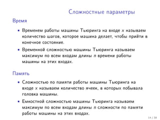 Ñëîæíîñòíûå ïàðàìåòðû

Âðåìÿ


 •   Âðåìåíåì ðàáîòû ìàøèíû Òüþðèíãà íà âõîäå         x   íàçûâàåì
     êîëè÷åñòâî øàãîâ, êîòîðîå ìàøèíà äåëàåò, ÷òîáû ïðèéòè â
     êîíå÷íîå ñîñòîÿíèå.

 •   Âðåìåííîé ñëîæíîñòüþ ìàøèíû Òüþðèíãà íàçûâàåì
     ìàêñèìóì ïî âñåì âõîäàì äëèíû      n   âðåìåíè ðàáîòû
     ìàøèíû íà ýòèõ âõîäàõ.


Ïàìÿòü

 •   Ñëîæíîñòüþ ïî ïàìÿòè ðàáîòû ìàøèíû Òüþðèíãà íà
     âõîäå   x   íàçûâàåì êîëè÷åñòâî ÿ÷ååê, â êîòîðûõ ïîáûâàëà
     ãîëîâêà ìàøèíû.

 •   Åìêîñòíîé ñëîæíîñòüþ ìàøèíû Òüþðèíãà íàçûâàåì
     ìàêñèìóì ïî âñåì âõîäàì äëèíû      n   ñëîæíîñòè ïî ïàìÿòè
     ðàáîòû ìàøèíû íà ýòèõ âõîäàõ.
                                                                     14 / 38
 