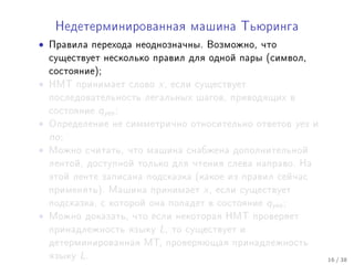 Íåäåòåðìèíèðîâàííàÿ ìàøèíà Òüþðèíãà

•   Ïðàâèëà ïåðåõîäà íåîäíîçíà÷íû. Âîçìîæíî, ÷òî
    ñóùåñòâóåò íåñêîëüêî ïðàâèë äëÿ îäíîé ïàðû (ñèìâîë,
    ñîñòîÿíèå);
•   ÍÌÒ ïðèíèìàåò ñëîâî    x,   åñëè ñóùåñòâóåò
    ïîñëåäîâàòåëüíîñòü ëåãàëüíûõ øàãîâ, ïðèâîäÿùèõ â
    ñîñòîÿíèå    qyes ;
•   Îïðåäåëåíèå íå ñèììåòðè÷íî îòíîñèòåëüíî îòâåòîâ           yes   è
    no ;
•   Ìîæíî ñ÷èòàòü, ÷òî ìàøèíà ñíàáæåíà äîïîëíèòåëüíîé
    ëåíòîé, äîñòóïíîé òîëüêî äëÿ ÷òåíèÿ ñëåâà íàïðàâî. Íà
    ýòîé ëåíòå çàïèñàíà ïîäñêàçêà (êàêîå èç ïðàâèë ñåé÷àñ
    ïðèìåíÿòü). Ìàøèíà ïðèíèìàåò      x,   åñëè ñóùåñòâóåò
    ïîäñêàçêà, ñ êîòîðîé îíà ïîïàäåò â ñîñòîÿíèå     qyes ;
•   Ìîæíî äîêàçàòü, ÷òî åñëè íåêîòîðàÿ ÍÌÒ ïðîâåðÿåò
    ïðèíàäëåæíîñòü ÿçûêó   L,   òî ñóùåñòâóåò è
    äåòåðìèíèðîâàííàÿ ÌÒ, ïðîâåðÿþùàÿ ïðèíàäëåæíîñòü
    ÿçûêó   L.                                                          16 / 38
 