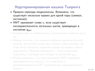 Íåäåòåðìèíèðîâàííàÿ ìàøèíà Òüþðèíãà

•   Ïðàâèëà ïåðåõîäà íåîäíîçíà÷íû. Âîçìîæíî, ÷òî
    ñóùåñòâóåò íåñêîëüêî ïðàâèë äëÿ îäíîé ïàðû (ñèìâîë,
    ñîñòîÿíèå);
•   ÍÌÒ ïðèíèìàåò ñëîâî    x,   åñëè ñóùåñòâóåò
    ïîñëåäîâàòåëüíîñòü ëåãàëüíûõ øàãîâ, ïðèâîäÿùèõ â
    ñîñòîÿíèå    qyes ;
•   Îïðåäåëåíèå íå ñèììåòðè÷íî îòíîñèòåëüíî îòâåòîâ           yes   è
    no ;
•   Ìîæíî ñ÷èòàòü, ÷òî ìàøèíà ñíàáæåíà äîïîëíèòåëüíîé
    ëåíòîé, äîñòóïíîé òîëüêî äëÿ ÷òåíèÿ ñëåâà íàïðàâî. Íà
    ýòîé ëåíòå çàïèñàíà ïîäñêàçêà (êàêîå èç ïðàâèë ñåé÷àñ
    ïðèìåíÿòü). Ìàøèíà ïðèíèìàåò      x,   åñëè ñóùåñòâóåò
    ïîäñêàçêà, ñ êîòîðîé îíà ïîïàäåò â ñîñòîÿíèå     qyes ;
•   Ìîæíî äîêàçàòü, ÷òî åñëè íåêîòîðàÿ ÍÌÒ ïðîâåðÿåò
    ïðèíàäëåæíîñòü ÿçûêó   L,   òî ñóùåñòâóåò è
    äåòåðìèíèðîâàííàÿ ÌÒ, ïðîâåðÿþùàÿ ïðèíàäëåæíîñòü
    ÿçûêó   L.                                                          16 / 38
 
