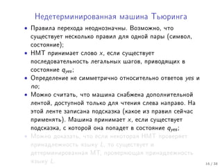 Íåäåòåðìèíèðîâàííàÿ ìàøèíà Òüþðèíãà

•   Ïðàâèëà ïåðåõîäà íåîäíîçíà÷íû. Âîçìîæíî, ÷òî
    ñóùåñòâóåò íåñêîëüêî ïðàâèë äëÿ îäíîé ïàðû (ñèìâîë,
    ñîñòîÿíèå);
•   ÍÌÒ ïðèíèìàåò ñëîâî    x,   åñëè ñóùåñòâóåò
    ïîñëåäîâàòåëüíîñòü ëåãàëüíûõ øàãîâ, ïðèâîäÿùèõ â
    ñîñòîÿíèå    qyes ;
•   Îïðåäåëåíèå íå ñèììåòðè÷íî îòíîñèòåëüíî îòâåòîâ           yes   è
    no ;
•   Ìîæíî ñ÷èòàòü, ÷òî ìàøèíà ñíàáæåíà äîïîëíèòåëüíîé
    ëåíòîé, äîñòóïíîé òîëüêî äëÿ ÷òåíèÿ ñëåâà íàïðàâî. Íà
    ýòîé ëåíòå çàïèñàíà ïîäñêàçêà (êàêîå èç ïðàâèë ñåé÷àñ
    ïðèìåíÿòü). Ìàøèíà ïðèíèìàåò      x,   åñëè ñóùåñòâóåò
    ïîäñêàçêà, ñ êîòîðîé îíà ïîïàäåò â ñîñòîÿíèå     qyes ;
•   Ìîæíî äîêàçàòü, ÷òî åñëè íåêîòîðàÿ ÍÌÒ ïðîâåðÿåò
    ïðèíàäëåæíîñòü ÿçûêó   L,   òî ñóùåñòâóåò è
    äåòåðìèíèðîâàííàÿ ÌÒ, ïðîâåðÿþùàÿ ïðèíàäëåæíîñòü
    ÿçûêó   L.                                                          16 / 38
 