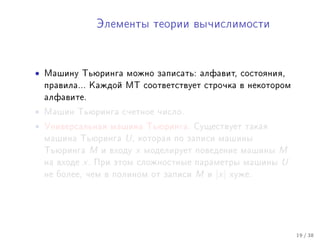 Ýëåìåíòû òåîðèè âû÷èñëèìîñòè




•   Ìàøèíó Òüþðèíãà ìîæíî çàïèñàòü: àëôàâèò, ñîñòîÿíèÿ,
    ïðàâèëà... Êàæäîé ÌÒ ñîîòâåòñòâóåò ñòðî÷êà â íåêîòîðîì
    àëôàâèòå.

•   Ìàøèí Òüþðèíãà ñ÷åòíîå ÷èñëî.

•   Óíèâåðñàëüíàÿ ìàøèíà Òüþðèíãà. Ñóùåñòâóåò òàêàÿ
    ìàøèíà Òüþðèíãà       U,   êîòîðàÿ ïî çàïèñè ìàøèíû
    Òüþðèíãà    M    è âõîäó   x   ìîäåëèðóåò ïîâåäåíèå ìàøèíû     M
    íà âõîäå   x.   Ïðè ýòîì ñëîæíîñòíûå ïàðàìåòðû ìàøèíû          U
    íå áîëåå, ÷åì â ïîëèíîì îò çàïèñè        M   è   |x|   õóæå.




                                                                       19 / 38
 