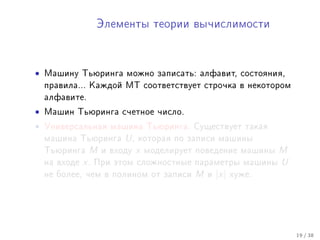 Ýëåìåíòû òåîðèè âû÷èñëèìîñòè




•   Ìàøèíó Òüþðèíãà ìîæíî çàïèñàòü: àëôàâèò, ñîñòîÿíèÿ,
    ïðàâèëà... Êàæäîé ÌÒ ñîîòâåòñòâóåò ñòðî÷êà â íåêîòîðîì
    àëôàâèòå.

•   Ìàøèí Òüþðèíãà ñ÷åòíîå ÷èñëî.

•   Óíèâåðñàëüíàÿ ìàøèíà Òüþðèíãà. Ñóùåñòâóåò òàêàÿ
    ìàøèíà Òüþðèíãà       U,   êîòîðàÿ ïî çàïèñè ìàøèíû
    Òüþðèíãà    M    è âõîäó   x   ìîäåëèðóåò ïîâåäåíèå ìàøèíû     M
    íà âõîäå   x.   Ïðè ýòîì ñëîæíîñòíûå ïàðàìåòðû ìàøèíû          U
    íå áîëåå, ÷åì â ïîëèíîì îò çàïèñè        M   è   |x|   õóæå.




                                                                       19 / 38
 