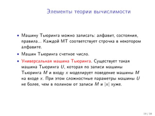 Ýëåìåíòû òåîðèè âû÷èñëèìîñòè




•   Ìàøèíó Òüþðèíãà ìîæíî çàïèñàòü: àëôàâèò, ñîñòîÿíèÿ,
    ïðàâèëà... Êàæäîé ÌÒ ñîîòâåòñòâóåò ñòðî÷êà â íåêîòîðîì
    àëôàâèòå.

•   Ìàøèí Òüþðèíãà ñ÷åòíîå ÷èñëî.

•   Óíèâåðñàëüíàÿ ìàøèíà Òüþðèíãà. Ñóùåñòâóåò òàêàÿ
    ìàøèíà Òüþðèíãà       U,   êîòîðàÿ ïî çàïèñè ìàøèíû
    Òüþðèíãà    M    è âõîäó   x   ìîäåëèðóåò ïîâåäåíèå ìàøèíû     M
    íà âõîäå   x.   Ïðè ýòîì ñëîæíîñòíûå ïàðàìåòðû ìàøèíû          U
    íå áîëåå, ÷åì â ïîëèíîì îò çàïèñè        M   è   |x|   õóæå.




                                                                       19 / 38
 