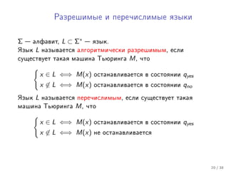 Ðàçðåøèìûå è ïåðå÷èñëèìûå ÿçûêè




Σ    àëôàâèò,   L ⊂ Σ∗    ÿçûê.
ßçûê   L   íàçûâàåòñÿ àëãîðèòìè÷åñêè ðàçðåøèìûì, åñëè
ñóùåñòâóåò òàêàÿ ìàøèíà Òüþðèíãà      M,   ÷òî


           x ∈ L ⇐⇒ M(x)    îñòàíàâëèâàåòñÿ â ñîñòîÿíèè   qyes
           x ∈ L ⇐⇒ M(x)    îñòàíàâëèâàåòñÿ â ñîñòîÿíèè   qno
ßçûê   L   íàçûâàåòñÿ ïåðå÷èñëèìûì, åñëè ñóùåñòâóåò òàêàÿ
ìàøèíà Òüþðèíãà      M,   ÷òî


           x ∈ L ⇐⇒ M(x)    îñòàíàâëèâàåòñÿ â ñîñòîÿíèè   qyes
           x ∈ L ⇐⇒ M(x)    íå îñòàíàâëèâàåòñÿ




                                                                 20 / 38
 