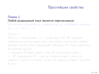 Ïðîñòåéøèå ñâîéñòâà



Ëåììà 1

Ëþáîé ðàçðåøèìûé ÿçûê ÿâëÿåòñÿ ïåðå÷èñëèìûì.
Äîñòàòî÷íî ñîñòîÿíèå      qno   çàìåíèòü íà   q∞   è äîáàâèòü ïðàâèëà
(q∞ , ∗) → (q∞ , ∗, →)

Ëåììà 2

ßçûê   L    ïåðå÷èñëèì   ⇐⇒      ñóùåñòâóåò ÌÒ     M   , êîòîðàÿ,
ðàáîòàÿ íà ïóñòîì âõîäå, ðàíî èëè ïîçäíî íàïå÷àòàåò ëþáîé
ýëåìåíò ÿçûêà    L   áåç ïîâòîðåíèé. (Ìàøèíà       M    ìîæåò ðàáîòàòü
áåñêîíå÷íî äîëãî).
⇐ Ìàøèíà M áóäåò æäàòü, ïîêà M íàïå÷àòàåò                ñëîâî   x.
⇒ M ìîäåëèðóåò M : 1 øàã íà ïåðâîì âõîäå, 2              øàãà íà
ïåðâîì, 2 øàãà íà âòîðîì, 3 øàãà íà ïåðâîì, âòîðîì, òðåòüåì,
4 øàãà...



                                                                         21 / 38
 