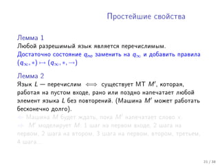 Ïðîñòåéøèå ñâîéñòâà



Ëåììà 1

Ëþáîé ðàçðåøèìûé ÿçûê ÿâëÿåòñÿ ïåðå÷èñëèìûì.
Äîñòàòî÷íî ñîñòîÿíèå      qno   çàìåíèòü íà   q∞   è äîáàâèòü ïðàâèëà
(q∞ , ∗) → (q∞ , ∗, →)

Ëåììà 2

ßçûê   L    ïåðå÷èñëèì   ⇐⇒      ñóùåñòâóåò ÌÒ     M   , êîòîðàÿ,
ðàáîòàÿ íà ïóñòîì âõîäå, ðàíî èëè ïîçäíî íàïå÷àòàåò ëþáîé
ýëåìåíò ÿçûêà    L   áåç ïîâòîðåíèé. (Ìàøèíà       M    ìîæåò ðàáîòàòü
áåñêîíå÷íî äîëãî).
⇐ Ìàøèíà M áóäåò æäàòü, ïîêà M íàïå÷àòàåò                ñëîâî   x.
⇒ M ìîäåëèðóåò M : 1 øàã íà ïåðâîì âõîäå, 2              øàãà íà
ïåðâîì, 2 øàãà íà âòîðîì, 3 øàãà íà ïåðâîì, âòîðîì, òðåòüåì,
4 øàãà...



                                                                         21 / 38
 