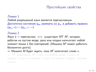 Ïðîñòåéøèå ñâîéñòâà



Ëåììà 1

Ëþáîé ðàçðåøèìûé ÿçûê ÿâëÿåòñÿ ïåðå÷èñëèìûì.
Äîñòàòî÷íî ñîñòîÿíèå      qno   çàìåíèòü íà   q∞   è äîáàâèòü ïðàâèëà
(q∞ , ∗) → (q∞ , ∗, →)

Ëåììà 2

ßçûê   L    ïåðå÷èñëèì   ⇐⇒      ñóùåñòâóåò ÌÒ     M   , êîòîðàÿ,
ðàáîòàÿ íà ïóñòîì âõîäå, ðàíî èëè ïîçäíî íàïå÷àòàåò ëþáîé
ýëåìåíò ÿçûêà    L   áåç ïîâòîðåíèé. (Ìàøèíà       M    ìîæåò ðàáîòàòü
áåñêîíå÷íî äîëãî).
⇐ Ìàøèíà M áóäåò æäàòü, ïîêà M íàïå÷àòàåò                ñëîâî   x.
⇒ M ìîäåëèðóåò M : 1 øàã íà ïåðâîì âõîäå, 2              øàãà íà
ïåðâîì, 2 øàãà íà âòîðîì, 3 øàãà íà ïåðâîì, âòîðîì, òðåòüåì,
4 øàãà...



                                                                         21 / 38
 
