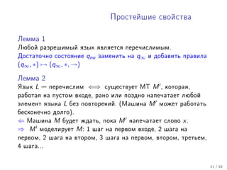 Ïðîñòåéøèå ñâîéñòâà



Ëåììà 1

Ëþáîé ðàçðåøèìûé ÿçûê ÿâëÿåòñÿ ïåðå÷èñëèìûì.
Äîñòàòî÷íî ñîñòîÿíèå      qno   çàìåíèòü íà   q∞   è äîáàâèòü ïðàâèëà
(q∞ , ∗) → (q∞ , ∗, →)

Ëåììà 2

ßçûê   L    ïåðå÷èñëèì   ⇐⇒      ñóùåñòâóåò ÌÒ     M   , êîòîðàÿ,
ðàáîòàÿ íà ïóñòîì âõîäå, ðàíî èëè ïîçäíî íàïå÷àòàåò ëþáîé
ýëåìåíò ÿçûêà    L   áåç ïîâòîðåíèé. (Ìàøèíà       M    ìîæåò ðàáîòàòü
áåñêîíå÷íî äîëãî).
⇐ Ìàøèíà M áóäåò æäàòü, ïîêà M íàïå÷àòàåò                ñëîâî   x.
⇒ M ìîäåëèðóåò M : 1 øàã íà ïåðâîì âõîäå, 2              øàãà íà
ïåðâîì, 2 øàãà íà âòîðîì, 3 øàãà íà ïåðâîì, âòîðîì, òðåòüåì,
4 øàãà...



                                                                         21 / 38
 