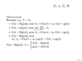 O , o , Ω, Θ


Îáîçíà÷åíèÿ

Ôóíêöèè   f , g : N → R+
  • f (n) = O(g (n)),   åñëè   ∃c > 0∃n0 ∀n > n0 , f (n) < cg (n);
  • f (n) = o(g (n)),   åñëè    lim f (n)   = 0;
                               n→∞ g (n)
  • f (n) = Ω(g (n)),   åñëè   ∃c > 0∃n0 ∀n > n0 , f (n) > cg (n);
  • f (n) = Θ(g (n)),   åñëè
    ∃c1 , c2 > 0∃n0 ∀n > n0 , c1 g (n) < f (n) < c2 g (n);
                           f (n) = O(g (n))
f (n) = Θ(g (n)) ⇐⇒
                           g (n) = O(f (n))




                                                                     4 / 38
 