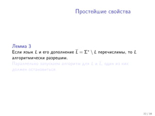 Ïðîñòåéøèå ñâîéñòâà




Ëåììà 3

Åñëè ÿçûê   L   è åãî äîïîëíåíèå   L = Σ∗  L     ïåðå÷èñëèìû, òî    L
àëãîðèòìè÷åñêè ðàçðåøèì.
Ïàðàëëåëüíî çàïóñêàåì àëãîðèòì äëÿ        L   è   L,   îäèí èç íèõ
äîëæåí îñòàíîâèòüñÿ.




                                                                         22 / 38
 