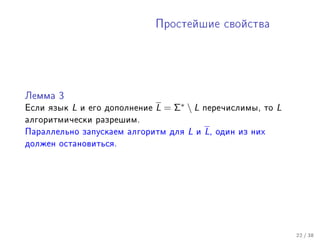 Ïðîñòåéøèå ñâîéñòâà




Ëåììà 3

Åñëè ÿçûê   L   è åãî äîïîëíåíèå   L = Σ∗  L     ïåðå÷èñëèìû, òî    L
àëãîðèòìè÷åñêè ðàçðåøèì.
Ïàðàëëåëüíî çàïóñêàåì àëãîðèòì äëÿ        L   è   L,   îäèí èç íèõ
äîëæåí îñòàíîâèòüñÿ.




                                                                         22 / 38
 