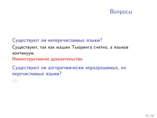 Âîïðîñû




Ñóùåñòâóþò ëè íåïåðå÷èñëèìûå ÿçûêè?

Ñóùåñòâóþò, òàê êàê ìàøèí Òüþðèíãà ñ÷åòíî, à ÿçûêîâ
êîíòèíóóì.
Íåêîíñòðóêòèâíîå äîêàçàòåëüñòâî

Ñóùåñòâóþò ëè àëãîðèòìè÷åñêè íåðàçðåøèìûå, íî

ïåðå÷èñëèìûå ÿçûêè?

Äà.




                                                      23 / 38
 