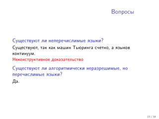 Âîïðîñû




Ñóùåñòâóþò ëè íåïåðå÷èñëèìûå ÿçûêè?

Ñóùåñòâóþò, òàê êàê ìàøèí Òüþðèíãà ñ÷åòíî, à ÿçûêîâ
êîíòèíóóì.
Íåêîíñòðóêòèâíîå äîêàçàòåëüñòâî

Ñóùåñòâóþò ëè àëãîðèòìè÷åñêè íåðàçðåøèìûå, íî

ïåðå÷èñëèìûå ÿçûêè?

Äà.




                                                      23 / 38
 