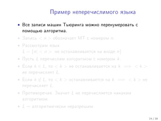 Ïðèìåð íåïåðå÷èñëèìîãî ÿçûêà


•   Âñå çàïèñè ìàøèí Òüþðèíãà ìîæíî ïåðåíóìåðîâàòü ñ
    ïîìîùüþ àëãîðèòìà.

•   Çàïèñü      n      îáîçíà÷àåò ÌÒ ñ íîìåðîì     n.
•   Ðàññìîòðèì ÿçûê
    L = {n|  n         íå îñòàíàâëèâàåòñÿ íà âõîäå      n}
•   Ïóñòü   L   ïåðå÷èñëèì àëãîðèòìîì ñ íîìåðîì           k.
•   Åñëè   k ∈ L,   òî   k    íå îñòàíàâëèâàåòñÿ íà     k =⇒  k 
    íå ïåðå÷èñëÿåò       L.
•   Åñëè   k ∈ L,   òî   k    îñòàíàâëèâàåòñÿ íà   k =⇒  k    íå
    ïåðå÷èñëÿåò     L.
•   Ïðîòèâîðå÷èå. Çíà÷èò         L   íå ïåðå÷èñëÿåòñÿ íèêàêèì
    àëãîðèòìîì.

• L    àëãîðèòìè÷åñêè íåðàçðåøèì.


                                                                       24 / 38
 