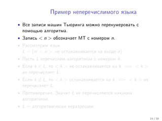 Ïðèìåð íåïåðå÷èñëèìîãî ÿçûêà


•   Âñå çàïèñè ìàøèí Òüþðèíãà ìîæíî ïåðåíóìåðîâàòü ñ
    ïîìîùüþ àëãîðèòìà.

•   Çàïèñü      n      îáîçíà÷àåò ÌÒ ñ íîìåðîì     n.
•   Ðàññìîòðèì ÿçûê
    L = {n|  n         íå îñòàíàâëèâàåòñÿ íà âõîäå      n}
•   Ïóñòü   L   ïåðå÷èñëèì àëãîðèòìîì ñ íîìåðîì           k.
•   Åñëè   k ∈ L,   òî   k    íå îñòàíàâëèâàåòñÿ íà     k =⇒  k 
    íå ïåðå÷èñëÿåò       L.
•   Åñëè   k ∈ L,   òî   k    îñòàíàâëèâàåòñÿ íà   k =⇒  k    íå
    ïåðå÷èñëÿåò     L.
•   Ïðîòèâîðå÷èå. Çíà÷èò         L   íå ïåðå÷èñëÿåòñÿ íèêàêèì
    àëãîðèòìîì.

• L    àëãîðèòìè÷åñêè íåðàçðåøèì.


                                                                       24 / 38
 