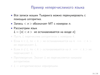 Ïðèìåð íåïåðå÷èñëèìîãî ÿçûêà


•   Âñå çàïèñè ìàøèí Òüþðèíãà ìîæíî ïåðåíóìåðîâàòü ñ
    ïîìîùüþ àëãîðèòìà.

•   Çàïèñü      n      îáîçíà÷àåò ÌÒ ñ íîìåðîì     n.
•   Ðàññìîòðèì ÿçûê
    L = {n|  n         íå îñòàíàâëèâàåòñÿ íà âõîäå      n}
•   Ïóñòü   L   ïåðå÷èñëèì àëãîðèòìîì ñ íîìåðîì           k.
•   Åñëè   k ∈ L,   òî   k    íå îñòàíàâëèâàåòñÿ íà     k =⇒  k 
    íå ïåðå÷èñëÿåò       L.
•   Åñëè   k ∈ L,   òî   k    îñòàíàâëèâàåòñÿ íà   k =⇒  k    íå
    ïåðå÷èñëÿåò     L.
•   Ïðîòèâîðå÷èå. Çíà÷èò         L   íå ïåðå÷èñëÿåòñÿ íèêàêèì
    àëãîðèòìîì.

• L    àëãîðèòìè÷åñêè íåðàçðåøèì.


                                                                       24 / 38
 