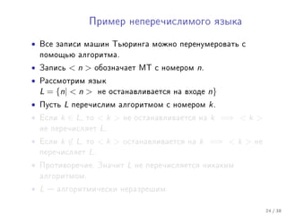 Ïðèìåð íåïåðå÷èñëèìîãî ÿçûêà


•   Âñå çàïèñè ìàøèí Òüþðèíãà ìîæíî ïåðåíóìåðîâàòü ñ
    ïîìîùüþ àëãîðèòìà.

•   Çàïèñü      n      îáîçíà÷àåò ÌÒ ñ íîìåðîì     n.
•   Ðàññìîòðèì ÿçûê
    L = {n|  n         íå îñòàíàâëèâàåòñÿ íà âõîäå      n}
•   Ïóñòü   L   ïåðå÷èñëèì àëãîðèòìîì ñ íîìåðîì           k.
•   Åñëè   k ∈ L,   òî   k    íå îñòàíàâëèâàåòñÿ íà     k =⇒  k 
    íå ïåðå÷èñëÿåò       L.
•   Åñëè   k ∈ L,   òî   k    îñòàíàâëèâàåòñÿ íà   k =⇒  k    íå
    ïåðå÷èñëÿåò     L.
•   Ïðîòèâîðå÷èå. Çíà÷èò         L   íå ïåðå÷èñëÿåòñÿ íèêàêèì
    àëãîðèòìîì.

• L    àëãîðèòìè÷åñêè íåðàçðåøèì.


                                                                       24 / 38
 