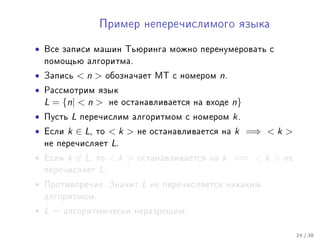 Ïðèìåð íåïåðå÷èñëèìîãî ÿçûêà


•   Âñå çàïèñè ìàøèí Òüþðèíãà ìîæíî ïåðåíóìåðîâàòü ñ
    ïîìîùüþ àëãîðèòìà.

•   Çàïèñü      n      îáîçíà÷àåò ÌÒ ñ íîìåðîì     n.
•   Ðàññìîòðèì ÿçûê
    L = {n|  n         íå îñòàíàâëèâàåòñÿ íà âõîäå      n}
•   Ïóñòü   L   ïåðå÷èñëèì àëãîðèòìîì ñ íîìåðîì           k.
•   Åñëè   k ∈ L,   òî   k    íå îñòàíàâëèâàåòñÿ íà     k =⇒  k 
    íå ïåðå÷èñëÿåò       L.
•   Åñëè   k ∈ L,   òî   k    îñòàíàâëèâàåòñÿ íà   k =⇒  k    íå
    ïåðå÷èñëÿåò     L.
•   Ïðîòèâîðå÷èå. Çíà÷èò         L   íå ïåðå÷èñëÿåòñÿ íèêàêèì
    àëãîðèòìîì.

• L    àëãîðèòìè÷åñêè íåðàçðåøèì.


                                                                       24 / 38
 