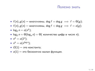 Ïîëåçíî çíàòü




• f (n), g (n)     ìíîãî÷ëåíû,   deg f = deg g =⇒ f = Θ(g );
• f (n), g (n)     ìíîãî÷ëåíû,   deg f  deg g =⇒ f = o(g );
• log2 n =      o(nk );
• log2 n = Θ(loga n) = Θ(       êîëè÷åñòâî öèôð â ÷èñëå   n);
•   nk   =   o(2n );
• nk = o(nlog n );
• O(1)        ýòî êîíñòàíòà;

• o(1)        ýòî áåñêîíå÷íî ìàëàÿ ôóíêöèÿ.




                                                                5 / 38
 