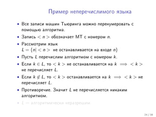 Ïðèìåð íåïåðå÷èñëèìîãî ÿçûêà


•   Âñå çàïèñè ìàøèí Òüþðèíãà ìîæíî ïåðåíóìåðîâàòü ñ
    ïîìîùüþ àëãîðèòìà.

•   Çàïèñü      n      îáîçíà÷àåò ÌÒ ñ íîìåðîì     n.
•   Ðàññìîòðèì ÿçûê
    L = {n|  n         íå îñòàíàâëèâàåòñÿ íà âõîäå      n}
•   Ïóñòü   L   ïåðå÷èñëèì àëãîðèòìîì ñ íîìåðîì           k.
•   Åñëè   k ∈ L,   òî   k    íå îñòàíàâëèâàåòñÿ íà     k =⇒  k 
    íå ïåðå÷èñëÿåò       L.
•   Åñëè   k ∈ L,   òî   k    îñòàíàâëèâàåòñÿ íà   k =⇒  k    íå
    ïåðå÷èñëÿåò     L.
•   Ïðîòèâîðå÷èå. Çíà÷èò         L   íå ïåðå÷èñëÿåòñÿ íèêàêèì
    àëãîðèòìîì.

• L    àëãîðèòìè÷åñêè íåðàçðåøèì.


                                                                       24 / 38
 